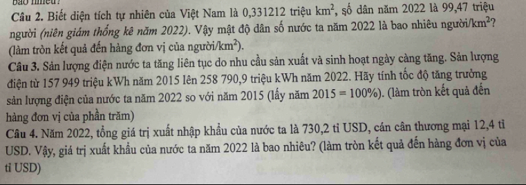 bao nmeu ? 
Câu 2. Biết diện tích tự nhiên của Việt Nam là 0,331212 triệu km^2 , số dân năm 2022 là 99,47 triệu 
(người (niên giám thống kê năm 2022). Vậy mật độ dân số nước ta năm 2022 là bao nhiêu người km^2 7 
(làm tròn kết quả đến hàng đơn vị của ngườ i/km^2). 
Câu 3. Sản lượng điện nước ta tăng liên tục do nhu cầu sản xuất và sinh hoạt ngày càng tăng. Sản lượng 
điện từ 157 949 triệu kWh năm 2015 lên 258 790, 9 triệu kWh năm 2022. Hãy tính tốc độ tăng trưởng 
sản lượng điện của nước ta năm 2022 so với năm 2015 (lấy năm 2015=100% ). (làm tròn kết quả đến 
hàng đơn vị của phần trăm) 
Câu 4. Năm 2022, tổng giá trị xuất nhập khẩu của nước ta là 730, 2 tỉ USD, cán cân thương mại 12,4 tỉ 
USD. Vậy, giá trị xuất khẩu của nước ta năm 2022 là bao nhiêu? (làm tròn kết quả đến hàng đơn vị của 
ti USD)