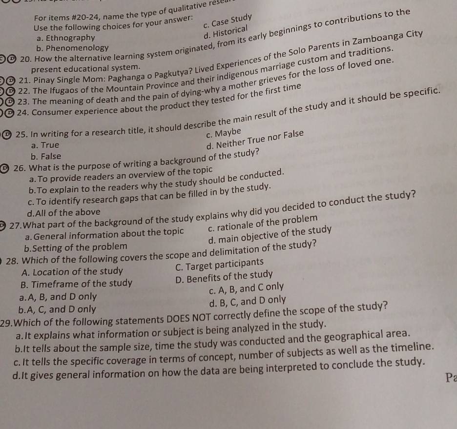 For items #20-24, name the type of qualitative rese
c. Case Study
Use the following choices for your answer:
20. How the alternative learning system originated, from its early beginnings to contributions to the
a. Ethnography
d. Historical
b. Phenomenology
21. Pinay Single Mom: Paghanga o Pagkutya? Lived Experiences of the Solo Parents in Zamboanga City
present educational system.
© 22. The Ifugaos of the Mountain Province and their indigenous marriage custom and traditions
23. The meaning of death and the pain of dying-why a mother grieves for the loss of loved one.
D 24. Consumer experience about the product they tested for the first time
25. In writing for a research title, it should describe the main result of the study and it should be specific
c. Maybe
a. True
d. Neither True nor False
b. False
26. What is the purpose of writing a background of the study?
a. To provide readers an overview of the topic
b.To explain to the readers why the study should be conducted.
c. To identify research gaps that can be filled in by the study.
27.What part of the background of the study explains why did you decided to conduct the study?
d.All of the above
a.General information about the topic c. rationale of the problem
d. main objective of the study
b.Setting of the problem
28. Which of the following covers the scope and delimitation of the study?
A. Location of the study C. Target participants
B. Timeframe of the study D. Benefits of the study
c. A, B, and C only
a.A, B, and D only
b.A, C, and D only d. B, C, and D only
29.Which of the following statements DOES NOT correctly define the scope of the study?
a.It explains what information or subject is being analyzed in the study.
b.It tells about the sample size, time the study was conducted and the geographical area.
c. It tells the specific coverage in terms of concept, number of subjects as well as the timeline.
d.It gives general information on how the data are being interpreted to conclude the study.
P