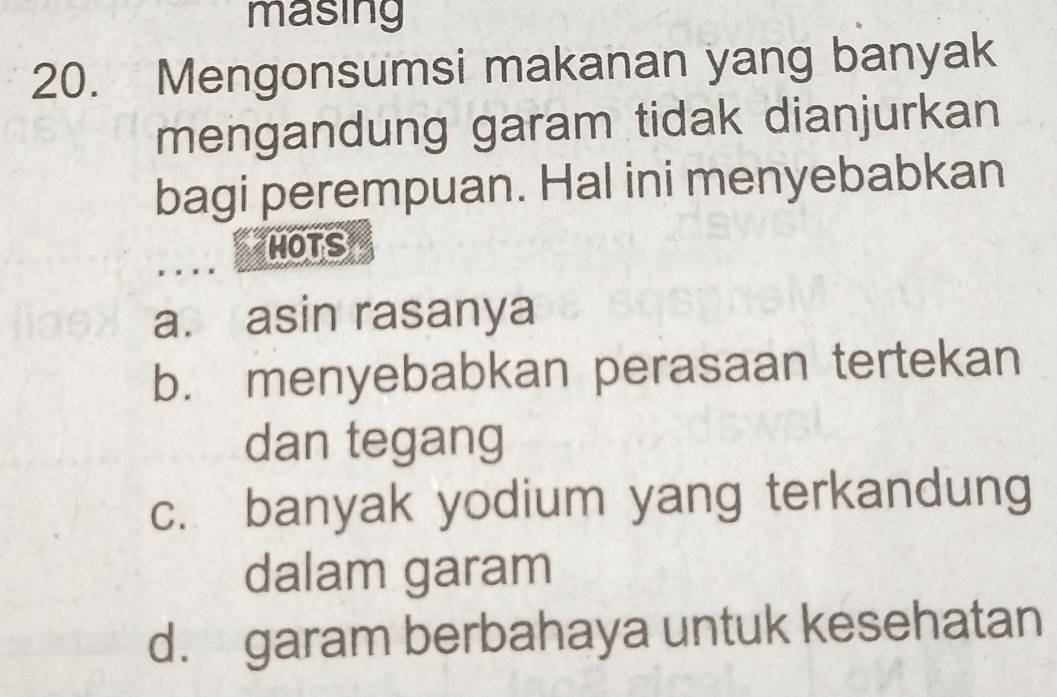 masing
20. Mengonsumsi makanan yang banyak
mengandung garam tidak dianjurkan
bagi perempuan. Hal ini menyebabkan
MOTS
a. asin rasanya
b. menyebabkan perasaan tertekan
dan tegang
c. banyak yodium yang terkandung
dalam garam
d. garam berbahaya untuk kesehatan