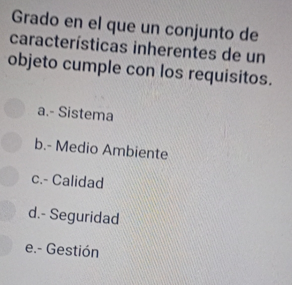 Grado en el que un conjunto de
características inherentes de un
objeto cumple con los requisitos.
a.- Sistema
b.- Medio Ambiente
c.- Calidad
d.- Seguridad
e.- Gestión