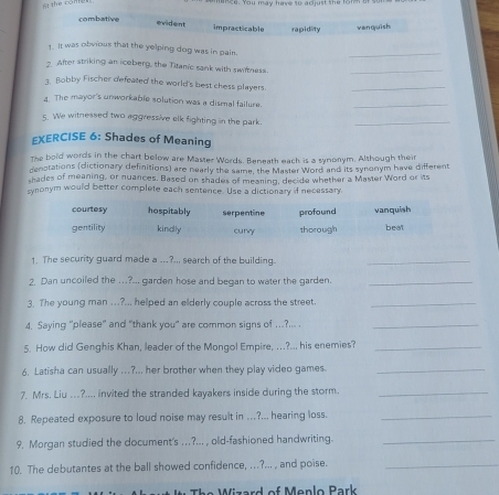 the cóntg
mence. You may have so adjust the form a
combative
evident impracticable rapidity venquish
1. It was obvious that the yelping dog was in pain.
_
2. After striking an iceberg, the Titan'c sank with swiftness.
_
3. Bobby Fischer defeated the world's best chess players.
_
4. The mayor's unworkable solution was a dismal failure.
_
s. We witnessed two aggressive elk fighting in the park.
_
EXERCISE 6: Shades of Meaning
The bold words in the chart below are Master Words. Beneath each is a synonym, Although their
genotations (dictionary definitions) are nearly the same, the Master Word and its synonym have different
shades of meaning, or nuances. Based on shades of meaning, decide whether a Master Word or its
synonym would better complete each sentence. Use a dictionary if necessary.
courtesy hospitably serpentine profound vanquish
gentility kindly curry thorough beat
1. The security guard made a ___?... search of the building.
_
2. Dan uncoiled the ….?... garden hose and began to water the garden._
3. The young man ...?... helped an elderly couple across the street._
4. Saying "please" and "thank you" are common signs of ..?... ._
5. How did Genghis Khan, leader of the Mongol Empire, ...?.. his enemies?_
6. Latisha can usually ...?... her brother when they play video games._
7. Mrs. Liu ...?.... invited the stranded kayakers inside during the storm._
8. Repeated exposure to loud noise may result in …?... hearing loss._
9. Morgan studied the document's ..?... , old-fashioned handwriting._
10. The debutantes at the ball showed confidence, ...?... , and poise._
The Wizard of Menlo Park