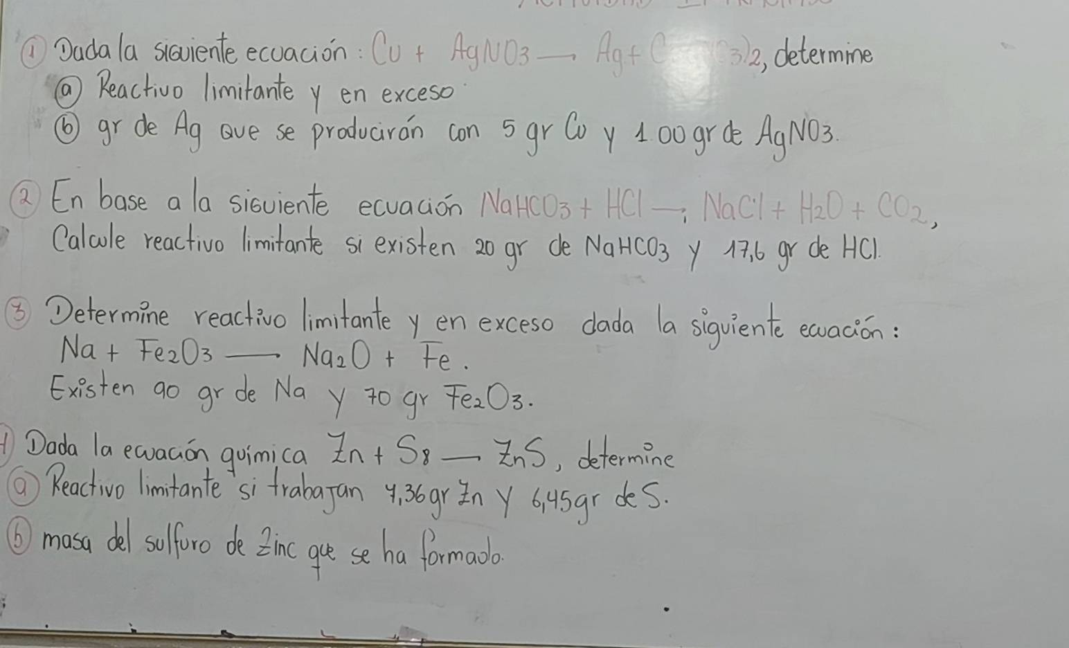 ①Dadala siaviente ecuacion : Cu + AgNO3 Ag+C? 32, determine 
( Reactivo limitante y en exceso 
⑥gr de Ag ave se producron con 5gr Coy 100 grde AgNO3. 
② Enbase a la sisviente ecuacion NaH O_3 +HClto NaCl+H_2O+CO_2, 
Calcle reactivo limitante siexisten 20 gr de NaHCO_3 y 17. 6 gr de HC). 
⑤ Determine reactivo limitante y en exceso dada a sigqviente earacion: 
Na t Fe_2O3 _ Na_2O+ t_A
Existen go gr de Na y to gr Fe_2O_3. 
Dada la ewaaon goimica Z_n+S_8 _Ins , determine 
⑥ Reactvo limitante si frabagan 4. 36gr n Y 6i4sgr des. 
⑥masa del sulfore de Ztme gre se ha formada