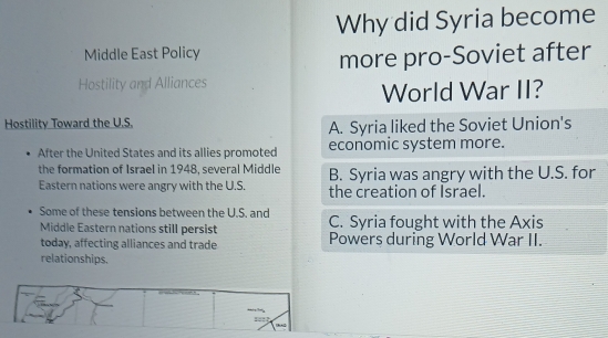 Why did Syria become
Middle East Policy
more pro-Soviet after
Hostility and Alliances
World War II?
Hostility Toward the U.S. A. Syria liked the Soviet Union's
After the United States and its allies promoted economic system more.
the formation of Israel in 1948, several Middle B. Syria was angry with the U.S. for
Eastern nations were angry with the U.S. the creation of Israel.
Some of these tensions between the U.S. and C. Syria fought with the Axis
Middle Eastern nations still persist Powers during World War II.
today, affecting alliances and trade
relationships.
,.