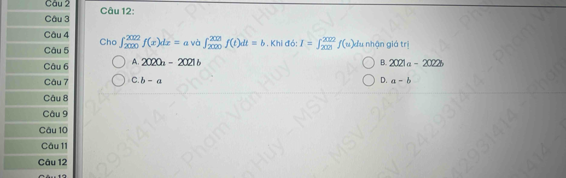 Cho
Câu 5 ∈t _(2020)^(2022)f(x)dx=ava∈t _(2020)^(2021)f(t)dt=b. Khi đó: I=∈t _(2021)^(2022)f(u) du nhận giá trị
Câu 6
A. 2020a-2021b B. 2021 -2022 
Câu 7 C. b-a D. a-b
Câu 8
Câu 9
Câu 10
Câu 11
Câu 12