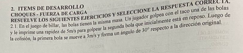 ITEMS DE DESARROLLO 
RESUELVE LOS SIGUIENTES EJERCICIOS Y SELECCIONE LA RESPUESTA CORRECTA 
CHOQUES - FUERZA DE CARGA 
2.1. En el juego de billar, las bolas tienen la misma masa. Un jugador golpea con el taco una de las bolas 
y le imprime una rapidez de 5m/s para golpear la segunda bola que inicialmente está en reposo. Luego de 
la colisión, la primera bola se mueve a 3m/s y forma un ángulo de 30° respecto a la dirección original.