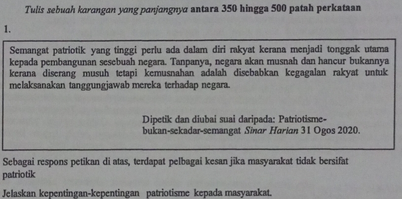 Tulis sebuah karangan yang panjangnya antara 350 hingga 500 patah perkataan 
1. 
Semangat patriotik yang tinggi perlu ada dalam diri rakyat kerana menjadi tonggak utama 
kepada pembangunan sesebuah negara. Tanpanya, negara akan musnah dan hancur bukannya 
kerana diserang musuh tetapi kemusnahan adalah disebabkan kegagalan rakyat untuk 
melaksanakan tanggungjawab mereka terhadap negara. 
Dipetik dan diubai suai daripada: Patriotisme- 
bukan-sekadar-semangat Sinar Harian 31 Ogos 2020. 
Sebagai respons petikan di atas, terdapat pelbagai kesan jika masyarakat tidak bersifat 
patriotik 
Jelaskan kepentingan-kepentingan patriotisme kepada masyarakat.