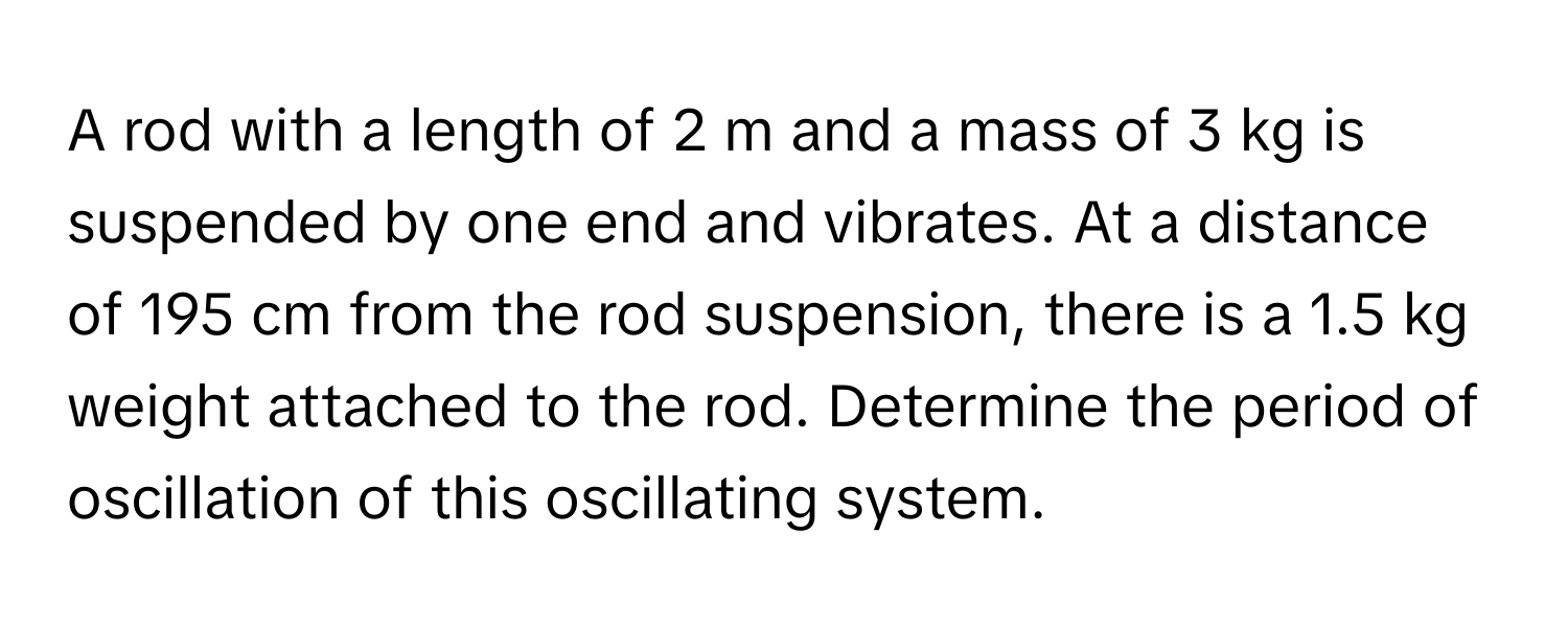 A rod with a length of 2 m and a mass of 3 kg is suspended by one end and vibrates. At a distance of 195 cm from the rod suspension, there is a 1.5 kg weight attached to the rod. Determine the period of oscillation of this oscillating system.