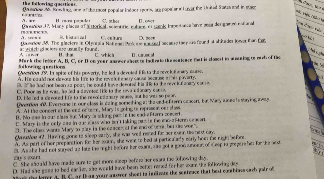 the following questions.
đnh được, thu ở
Question 36. Bowling, one of the most popular indoor sports, are popular all over the United States and in other
countries.
A. are B. most popular C. other D. over
sở, viện (đào tạ đàm được việc
Question 37. Many places of historical, scientific, culture, or scenic importance have been designated national
monuments.
A. scenic B. historical C. culture D. been
cơ khí
Question 38. The glaciers in Olympia National Park are unusual because they are found at altitudes lower than that
at which glaciers are usually found.
nhà ngh
A. lower B. that C. which D. unusual
Mark the letter A, B, C, or D on your answer sheet to indicate the sentence that is closest in meaning to each of the
băn bằ
following questions.
Question 39. In spite of his poverty, he led a devoted life to the revolutionary cause.
A. He could not devote his life to the revolutionary cause because of his poverty. hồ
B. If he had not been so poor, he could have devoted his life to the revolutionary cause.
C. Poor as he was, he led a devoted life to the revolutionary cause.
D. He led a devoted life to the revolutionary cause, but he was so poor. hicp
Question 40. Everyone in our class is doing something at the end-of-term concert, but Mary alone is staying away.
A. At the concert at the end of term, Mary is going to represent our class.
B. No one in our class but Mary is taking part in the end-of-term concert.
C. Mary is the only one in our class who isn’t taking part in the end-of-term concert.
D. The class wants Mary to play in the concert at the end of term, but she won’t.
Question 41. Having gone to sleep early, she was well rested for her exam the next day.
ormali
A. As part of her preparation for her exam, she went to bed at particularly early hour the night before.
B. As she had not stayed up late the night before her exam, she got a good amount of sleep to prepare her for the next ent (n.
bly  (
day's exam.
C. She should have made sure to get more sleep before her exam the following day.
D. Had she gone to bed earlier, she would have been better rested for her exam the following day.
ark the letter A. B. C, or D on your answer sheet to indicate the sentence that best combines each pair of