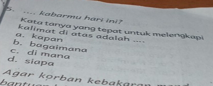 .... kabarmu hari ini?
Kata tanya yang tepat untuk melengkapi
kalimat di atas adalah ....
a. kapan
b. bagaimana
c. di mana
d. siapa
Agar kọ rban kebakara