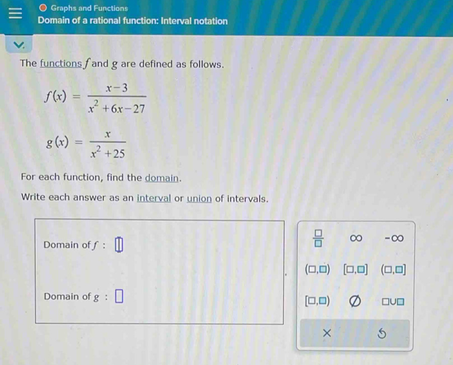 Graphs and Functions
Domain of a rational function: Interval notation
V.
The functions f and g are defined as follows.
f(x)= (x-3)/x^2+6x-27 
g(x)= x/x^2+25 
For each function, find the domain.
Write each answer as an interval or union of intervals.
Domain of f:□
 □ /□   ∞ -∞
(□ ,□ ) [□ ,□ ] (□ ,□ ]
Domain of g:□
[□ ,□ ) □ U□
×