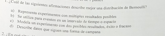 1 ¿Cuál de las siguientes afirmaciones describe mejor una distribución de Bernoulli?
a) Representa experimentos con múltiples resultados posibles
b) Se utiliza para eventos en un intervalo de tiempo o espacio
c) Modela un experimento con dos posibles resultados, éxito o fracaso
d) Describe datos que siguen una forma de campana