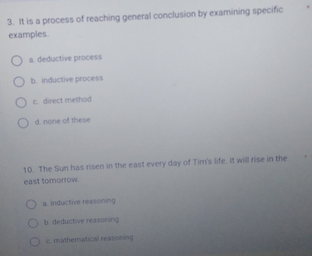 It is a process of reaching general conclusion by examining specific
examples.
a. deductive process
b. inductive process
c. direct method
d. none of these
10. The Sun has risen in the east every day of Tim's life. It will rise in the
east tomorrow.
a. inductive reasoning
b. deductive reasoning
c. mathematical reasoning