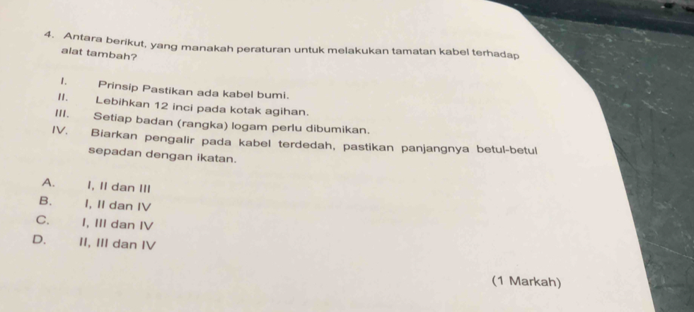 Antara berikut, yang manakah peraturan untuk melakukan tamatan kabel terhadap
alat tambah?
1. Prinsip Pastikan ada kabel bumi.
II. Lebihkan 12 inci pada kotak agihan.
III. Setiap badan (rangka) logam perlu dibumikan.
IV. Biarkan pengalir pada kabel terdedah, pastikan panjangnya betul-betul
sepadan dengan ikatan.
A. I, II dan III
B. I, II dan IV
C. I, III dan IV
D. II, III dan IV
(1 Markah)