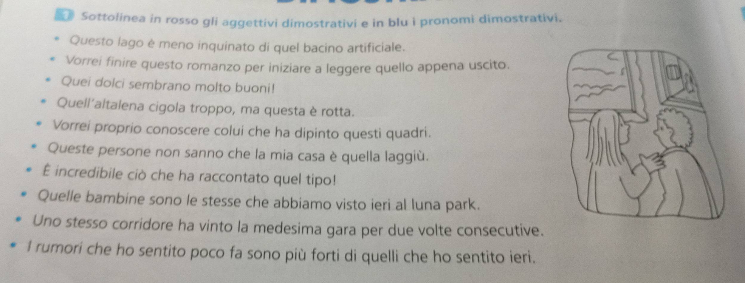 Sottolinea in rosso gli aggettivi dimostrativi e in blu i pronomi dimostrativi. 
Questo lago è meno inquinato di quel bacino artificiale. 
Vorrei finire questo romanzo per iniziare a leggere quello appena uscito. 
Quei dolci sembrano molto buoni! 
Quell'altalena cigola troppo, ma questa è rotta. 
Vorrei proprio conoscere colui che ha dipinto questi quadri. 
Queste persone non sanno che la mia casa è quella laggiù. 
É incredibile ciò che ha raccontato quel tipo! 
Quelle bambine sono le stesse che abbiamo visto ieri al luna park. 
Uno stesso corridore ha vinto la medesima gara per due volte consecutive. 
I rumori che ho sentito poco fa sono più forti di quelli che ho sentito ieri.