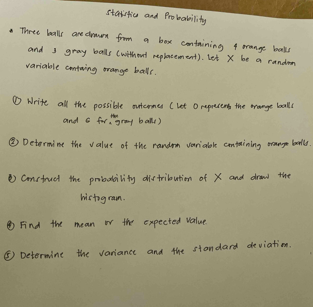 statistica and Probability
4 Three balls are drawn from a box containing 4 orange balls 
and 3 gray balls (without replacement). Let X be a random 
variable containg orange balls. 
① Write all the possible outcomes (let O reprecent the orange balls 
and 6 forthgray ball() 
② Determine the value of the random variable containing orange ball. 
Consfruct the probability distribution of X and draw the 
histogram. 
④ Find the mean or the expected value. 
⑤ Determine the variance and the standard deviation.