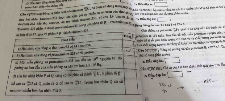 ) Nếu thay bằng đông điện xoây (
nam châm điện vẫn không đổi.
2. Diễn đáp án:
Cân 4 [707576]: Đồng vị phân hạch của uranium _(41)^(235)U , đã được sử dụng trong một sối Câu 4 [707580]: Áp suất p: bằng áp suất khi quyền (101 kPa). Số phản tử khi t
ứng bạt nhân. Uranium-233 được sản xuất bởi sự chiều xạ neutron của thorium.23: (làm ưòn kết qua đến chữ số hàng phần mười)
thorium-232 háp thụ neutron, nó trở thành thorium-233, có chu kỳ bán rã chỉ 22  Điền đáp án:
Thorium-233 phân rã thành protactinium-233 thông qua phản rã beta * . Protactinium-233 , Dùng thông tin sau cho Câu 5 và Câu 6:
xạ polonium *''Po phát ra tia α và biển đổi thành chỉ. C
8 ngày. Ban đầu có một mẫu polonium nguyên chất, sĩ
giữa khối lượng chỉ sinh ra và khổi lượng polonium cờ
g nguyên từ bằng số khối của hạt nhân của nguyên từ độ
81]: Hằng số phóng xạ của polonium là x.10^(-8)s^(-1) Từr
phần mười).
áp án:
582]: Giá trị của t là bao nhiều (kết quả làm tròn đến
đáp án:
_Hét_
20