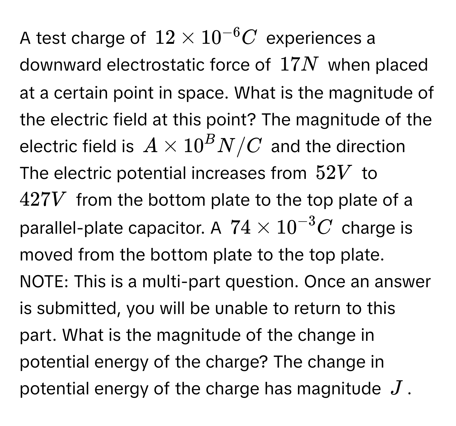 A test charge of $12 * 10^(-6) C$ experiences a downward electrostatic force of $17 N$ when placed at a certain point in space. What is the magnitude of the electric field at this point? The magnitude of the electric field is $A * 10^B N/C$ and the direction The electric potential increases from $52 V$ to $427 V$ from the bottom plate to the top plate of a parallel-plate capacitor. A $74 * 10^(-3) C$ charge is moved from the bottom plate to the top plate. NOTE: This is a multi-part question. Once an answer is submitted, you will be unable to return to this part. What is the magnitude of the change in potential energy of the charge? The change in potential energy of the charge has magnitude $J$.