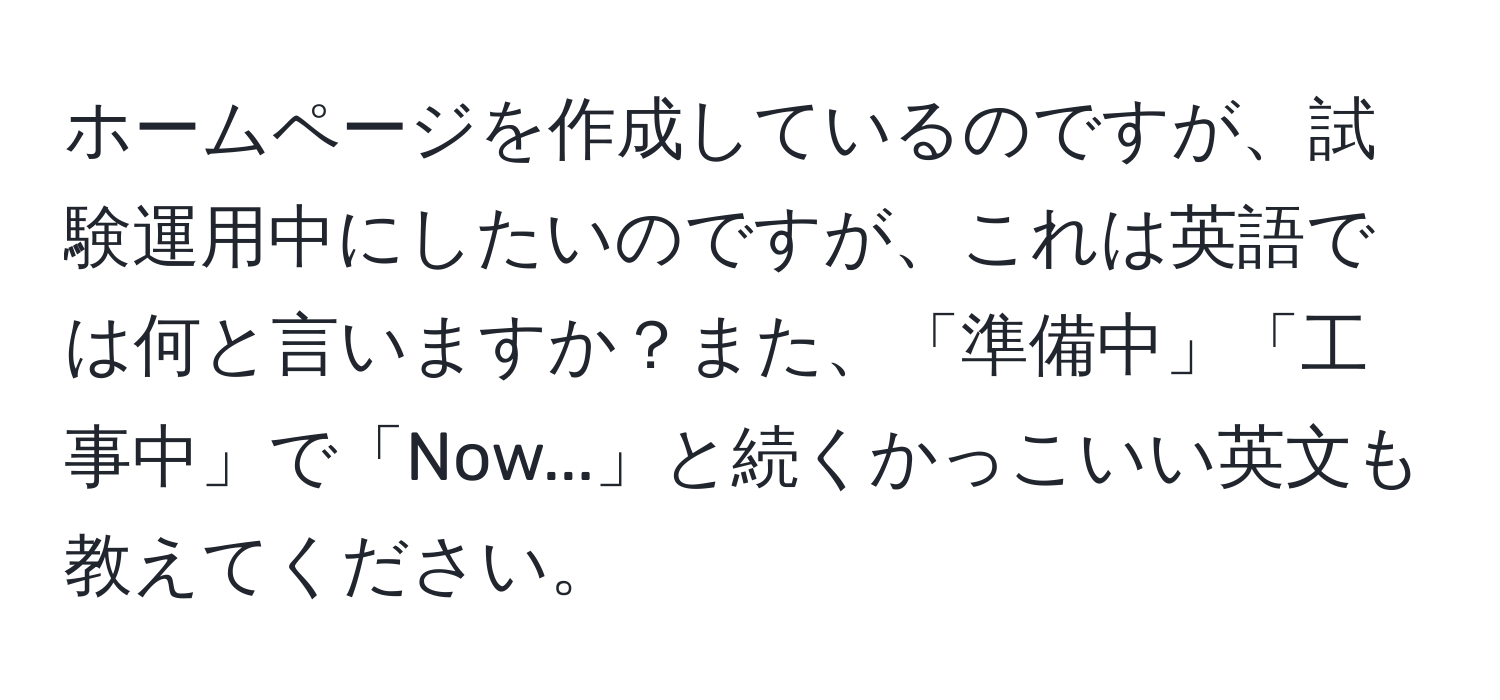 ホームページを作成しているのですが、試験運用中にしたいのですが、これは英語では何と言いますか？また、「準備中」「工事中」で「Now...」と続くかっこいい英文も教えてください。