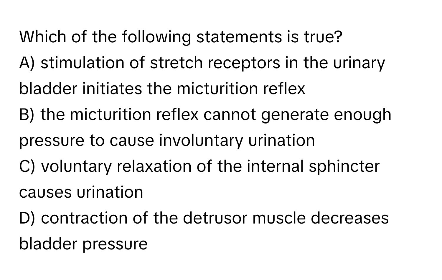 Which of the following statements is true?

A) stimulation of stretch receptors in the urinary bladder initiates the micturition reflex
B) the micturition reflex cannot generate enough pressure to cause involuntary urination
C) voluntary relaxation of the internal sphincter causes urination
D) contraction of the detrusor muscle decreases bladder pressure