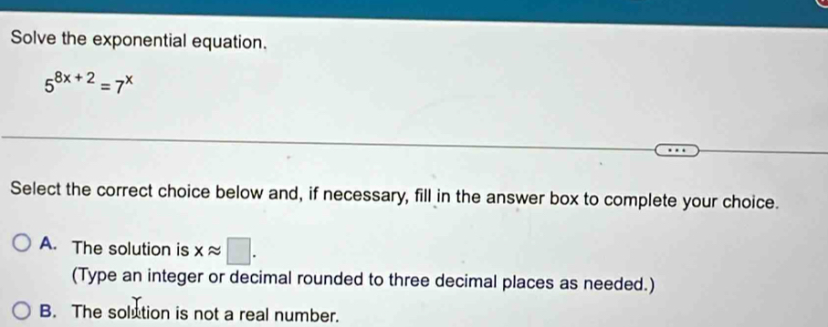 Solve the exponential equation.
5^(8x+2)=7^x
Select the correct choice below and, if necessary, fill in the answer box to complete your choice.
A. The solution is xapprox □. 
(Type an integer or decimal rounded to three decimal places as needed.)
B. The solution is not a real number.