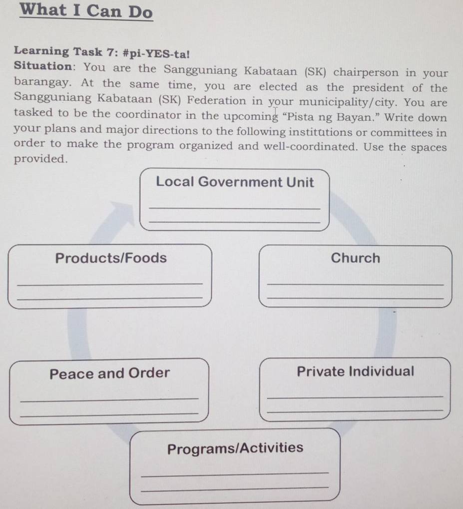 What I Can Do 
Learning Task 7: #pi-YES-ta! 
Situation: You are the Sangguniang Kabataan (SK) chairperson in your 
barangay. At the same time, you are elected as the president of the 
Sangguniang Kabataan (SK) Federation in your municipality/city. You are 
tasked to be the coordinator in the upcoming “Pista ng Bayan.” Write down 
your plans and major directions to the following institutions or committees in 
order to make the program organized and well-coordinated. Use the spaces 
provided. 
Local Government Unit 
_ 
_ 
Products/Foods Church 
__ 
__ 
Peace and Order Private Individual 
_ 
_ 
_ 
_ 
Programs/Activities 
_ 
_