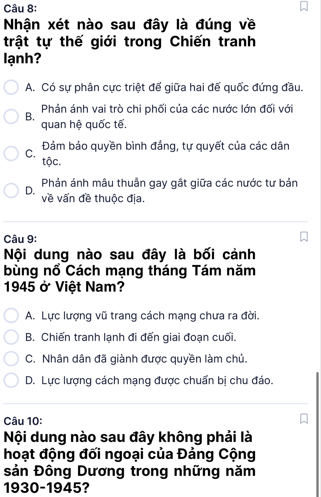 Nhận xét nào sau đây là đúng về
trật tự thế giới trong Chiến tranh
lạnh?
A. Có sự phân cực triệt để giữa hai đế quốc đứng đầu.
Phản ánh vai trò chi phối của các nước lớn đối với
B.
quan hệ quốc tế.
Đảm bảo quyền bình đẳng, tự quyết của các dân
C.
tộc.
Phản ánh mâu thuẫn gay gắt giữa các nước tư bản
D.
về vấn đề thuộc địa.
Câu 9:
Nội dung nào sau đây là bối cảnh
bùng nổ Cách mạng tháng Tám năm
1945 ở Việt Nam?
A. Lực lượng vũ trang cách mạng chưa ra đời.
B. Chiến tranh lạnh đi đến giai đoạn cuối.
C. Nhân dân đã giành được quyền làm chủ.
D. Lực lượng cách mạng được chuẩn bị chu đáo.
Câu 10:
Nội dung nào sau đây không phải là
hoạt động đối ngoại của Đảng Cộng
sản Đông Dương trong những năm
1930-1945?