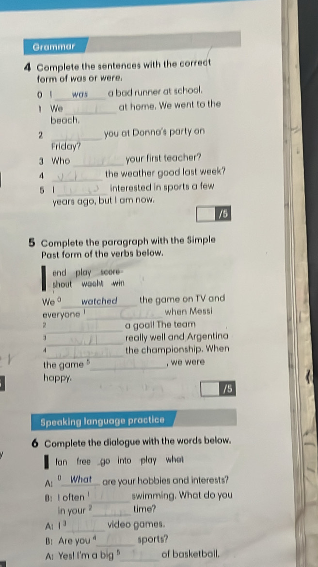 Grammar 
4 Complete the sentences with the correct 
form of was or were. 
0 1 _was __ a bad runner at school. 
l We _at home. We went to the 
beach. 
2 _you at Donna's party on 
Friday? 
3 Who _your first teacher? 
4 _the weather good last week? 
5 1 _interested in sports a few 
years ago, but I am now. 
/5 
5 Complete the paragraph with the Simple 
Past form of the verbs below. 
end play score 
shout wacht win 
We 。 watched_ the game on TV and 
everyone _when Messi 
_ 
2 a goal! The team 
_ 
3 
really well and Argentina 
_ 

the championship. When 
the game _, we were 
happy. 
/5 
Speaking language practice 
6 Complete the dialogue with the words below. 
fan free go into play what . 
A: º__What_ are your hobbies and interests? 
B: I often_ swimming. What do you 
in your ?_ time? 
A: 1^3 _ video games. 
B: Are you_ sports? 
A: Yes! I'm a big "_ of basketball.