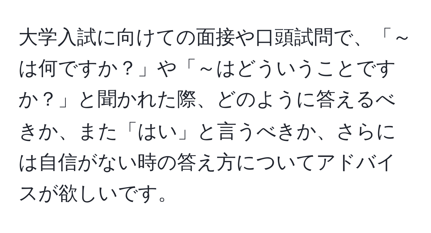 大学入試に向けての面接や口頭試問で、「～は何ですか？」や「～はどういうことですか？」と聞かれた際、どのように答えるべきか、また「はい」と言うべきか、さらには自信がない時の答え方についてアドバイスが欲しいです。