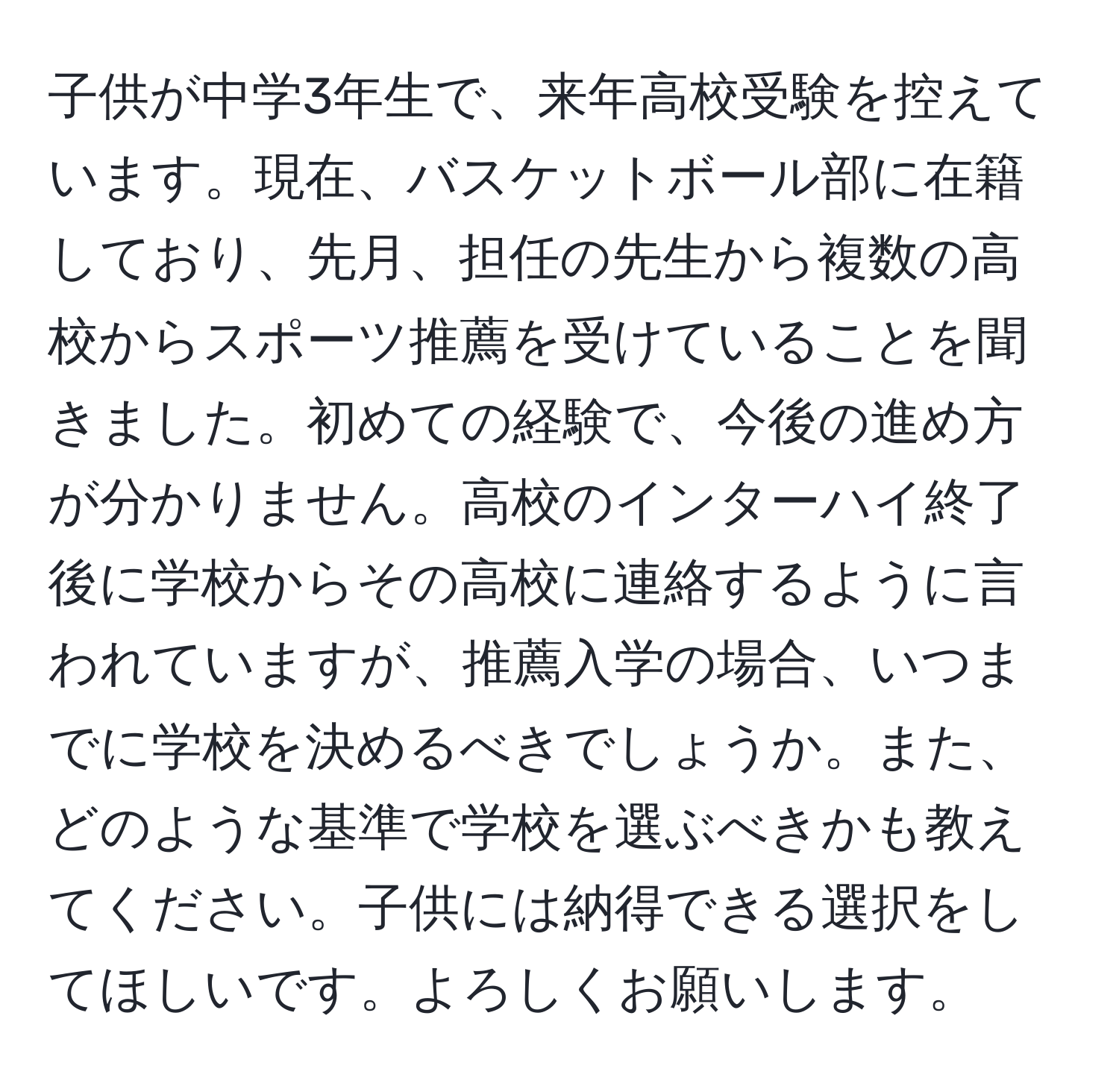 子供が中学3年生で、来年高校受験を控えています。現在、バスケットボール部に在籍しており、先月、担任の先生から複数の高校からスポーツ推薦を受けていることを聞きました。初めての経験で、今後の進め方が分かりません。高校のインターハイ終了後に学校からその高校に連絡するように言われていますが、推薦入学の場合、いつまでに学校を決めるべきでしょうか。また、どのような基準で学校を選ぶべきかも教えてください。子供には納得できる選択をしてほしいです。よろしくお願いします。