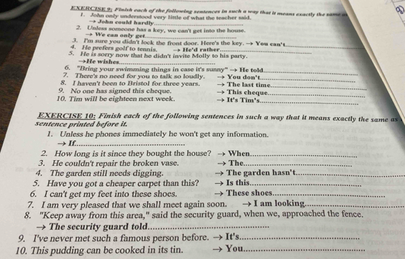 EXERCISE 9; Finish each of the following sentences in such a way that it means exactly the same a D 
1. John only understood very little of what the teacher said. 
→ John could hardly_ 
2. Unless someone has a key, we can't get into the house. 
→ We can only get._ 
3. I'm sure you didn't lock the front door. Here's the key. → You can' t 
4. He prefers golf to tennis. 
5. He is sorry now that he didn't invite Molly to his party. → He'd rather. 
_ 
→He wishes_ 
6. "Bring your swimming things in case it's sunny" → He told 
7. There's no need for you to talk so loudly. You don't 
_ 
_ 
8. I haven't been to Bristol for three years. The last time_ 
9. No one has signed this cheque. This cheque. 
10. Tim will be eighteen next week. It's Tim's 
_ 
_ 
EXERCISE 10: Finish each of the following sentences in such a way that it means exactly the same as 
sentence printed before it. 
1. Unless he phones immediately he won't get any information. 
→ If._ 
2. How long is it since they bought the house? When_ 
3. He couldn't repair the broken vase. The_ 
4. The garden still needs digging. The garden hasn't_ 
5. Have you got a cheaper carpet than this? Is this._ 
6. I can't get my feet into these shoes. These shoes_ 
7. I am very pleased that we shall meet again soon. I am looking._ 
8. "Keep away from this area," said the security guard, when we, approached the fence. 
→ The security guard told._ 
9. I've never met such a famous person before. → It's._ 
10. This pudding can be cooked in its tin. You._