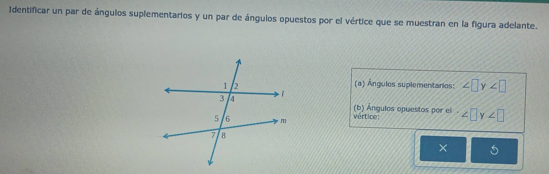 Identificar un par de ángulos suplementarios y un par de ángulos opuestos por el vértice que se muestran en la figura adelante. 
(a) Ángulos suplementarios: ∠ □ y∠ □
(b) Ángulos opuestos por el . ∠ □ y∠ □
vértice: 
×