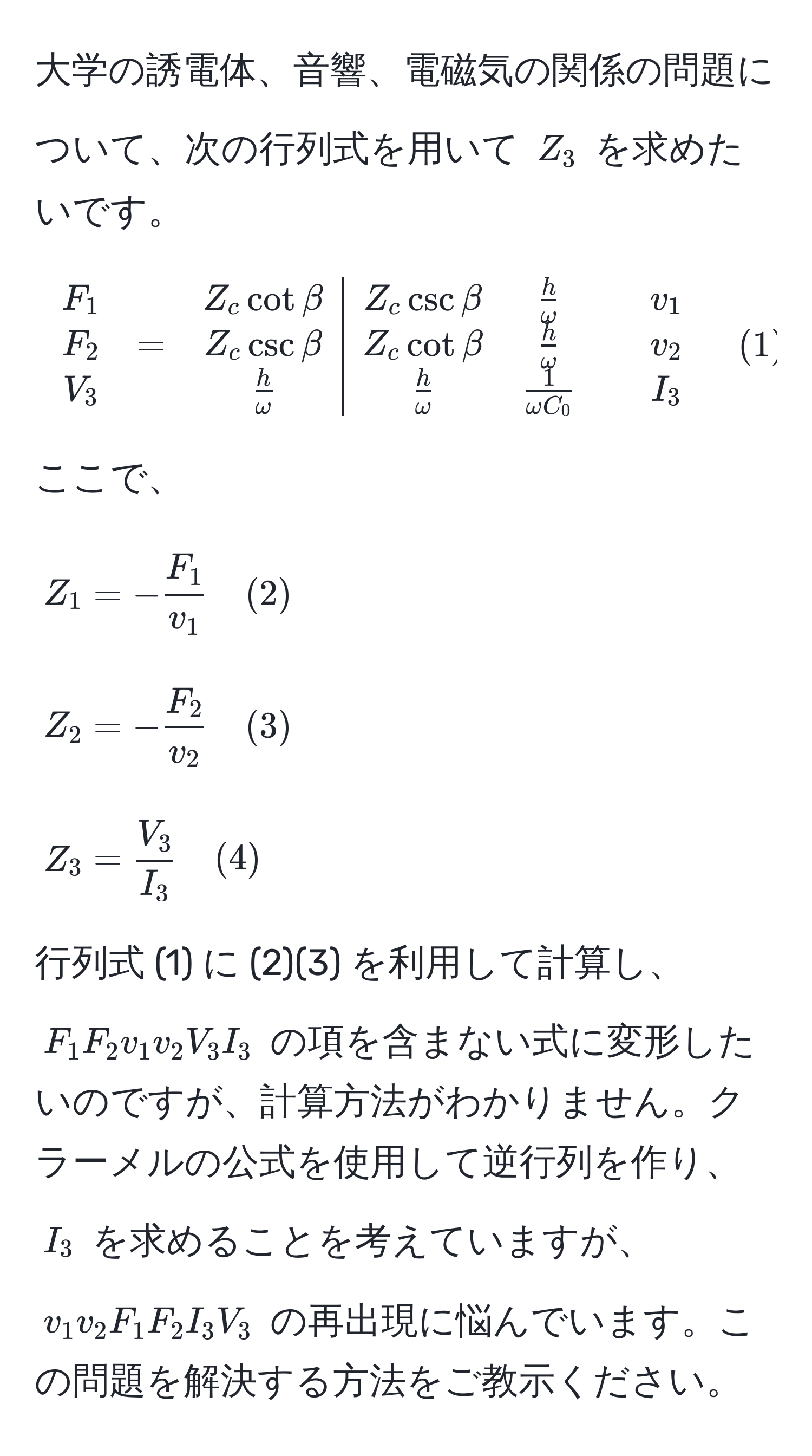 大学の誘電体、音響、電磁気の関係の問題について、次の行列式を用いて $Z_3$ を求めたいです。

[
beginarrayccc|c
F_1 & & Z_c cot beta & Z_c csc beta &  h/omega  & & v_1 
F_2 & = & Z_c csc beta & Z_c cot beta &  h/omega  & & v_2 
V_3 & &  h/omega  &  h/omega  &  1/omega C_0  & & I_3 
endarray quad (1)
]

ここで、

[
Z_1 = - F_1/v_1  quad (2)
]
[
Z_2 = - F_2/v_2  quad (3)
]
[
Z_3 =  V_3/I_3  quad (4)
]

行列式 (1) に (2)(3) を利用して計算し、 $F_1 F_2 v_1 v_2 V_3 I_3$ の項を含まない式に変形したいのですが、計算方法がわかりません。クラーメルの公式を使用して逆行列を作り、 $I_3$ を求めることを考えていますが、 $v_1 v_2 F_1 F_2 I_3 V_3$ の再出現に悩んでいます。この問題を解決する方法をご教示ください。