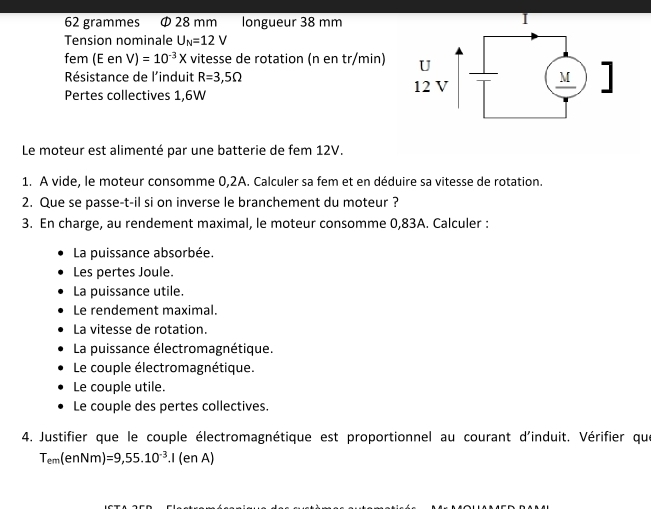 62 grammes Φ 28 mm longueur 38 mm
Tension nominale U_N=12V
fem (E en V)=10^(-3)X vitesse de rotation (n en tr/min) 
Résistance de l'induit R=3,5Omega
Pertes collectives 1,6W
Le moteur est alimenté par une batterie de fem 12V. 
1. A vide, le moteur consomme 0,2A. Calculer sa fem et en déduire sa vitesse de rotation. 
2. Que se passe-t-il si on inverse le branchement du moteur ? 
3. En charge, au rendement maximal, le moteur consomme 0,83A. Calculer : 
La puissance absorbée. 
Les pertes Joule. 
La puissance utile. 
Le rendement maximal. 
La vitesse de rotation. 
La puissance électromagnétique. 
Le couple électromagnétique. 
Le couple utile. 
Le couple des pertes collectives. 
4. Justifier que le couple électromagnétique est proportionnel au courant d'induit. Vérifier que
T_em(enNm)=9,55.10^(-3).I(enA)