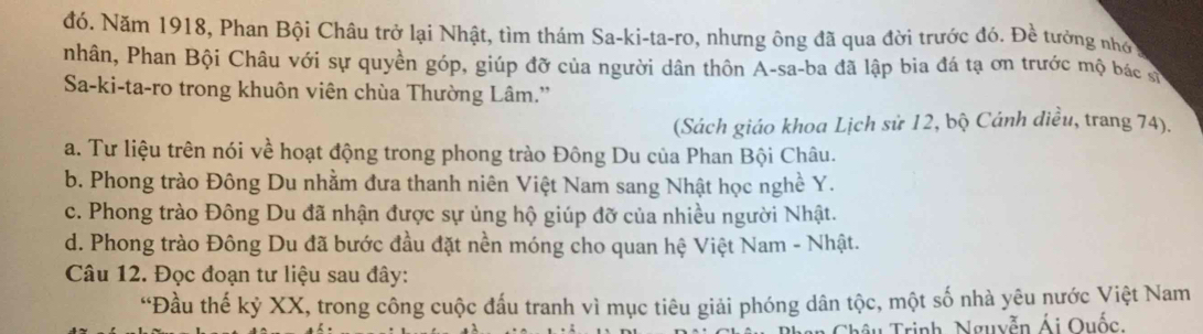 đó. Năm 1918, Phan Bội Châu trở lại Nhật, tìm thám Sa-ki-ta-ro, nhưng ông đã qua đời trước đó. Đề tưởng nhớ
nhân, Phan Bội Châu với sự quyền góp, giúp đỡ của người dân thôn A-sa-ba đã lập bia đá tạ ơn trước mộ bác sự
Sa-ki-ta-ro trong khuôn viên chùa Thường Lâm.'
(Sách giáo khoa Lịch sử 12, bộ Cánh diều, trang 74).
a. Tư liệu trên nói về hoạt động trong phong trào Đông Du của Phan Bội Châu.
b. Phong trào Đông Du nhằm đưa thanh niên Việt Nam sang Nhật học nghề Y.
c. Phong trào Đông Du đã nhận được sự ủng hộ giúp đỡ của nhiều người Nhật.
d. Phong trào Đông Du đã bước đầu đặt nền móng cho quan hệ Việt Nam - Nhật.
Câu 12. Đọc đoạn tư liệu sau đây:
“Đầu thế kỷ XX, trong công cuộc đấu tranh vì mục tiêu giải phóng dân tộc, một số nhà yêu nước Việt Nam
Thâu Trịnh, Nguyễn Ái Quốc.