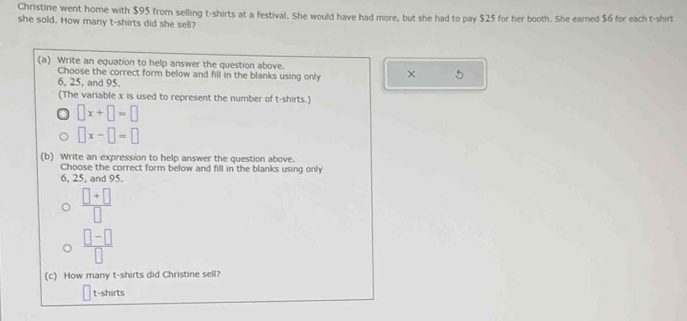 Christine went home with $95 from selling t-shirts at a festival. She would have had more, but she had to pay $25 for her booth. She earned $6 for each t-shirt 
she sold. How many t-shirts did she sell? 
(a) Write an equation to help answer the question above. 
Choose the correct form below and fill in the blanks using only 
×
6, 25, and 95. 
(The variable x is used to represent the number of t-shirts.)
□ x+□ =□
□ x-□ =□
(b) Write an expression to help answer the question above. 
Choose the correct form below and fill in the blanks using only
6, 25, and 95.
 (□ +□ )/□  
 (□ -□ )/□  
(c) How many t-shirts did Christine sell? 
t-shirts