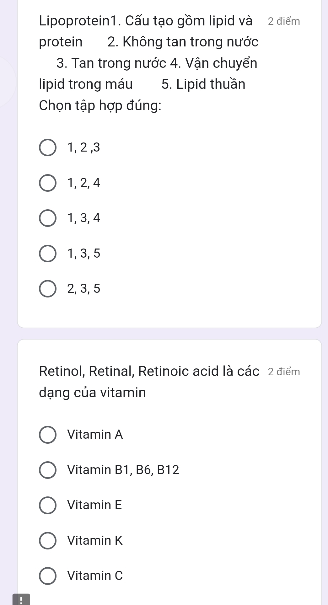 Lipoprotein1. Cấu tạo gồm lipid và 2 điểm
protein 2. Không tan trong nước
3. Tan trong nước 4. Vận chuyển
lipid trong máu 5. Lipid thuần
Chọn tập hợp đúng:
1, 2 , 3
1, 2, 4
1, 3, 4
1, 3, 5
2, 3, 5
Retinol, Retinal, Retinoic acid là các 2 điểm
dạng của vitamin
Vitamin A
Vitamin B1, B6, B12
Vitamin E
Vitamin K
Vitamin C