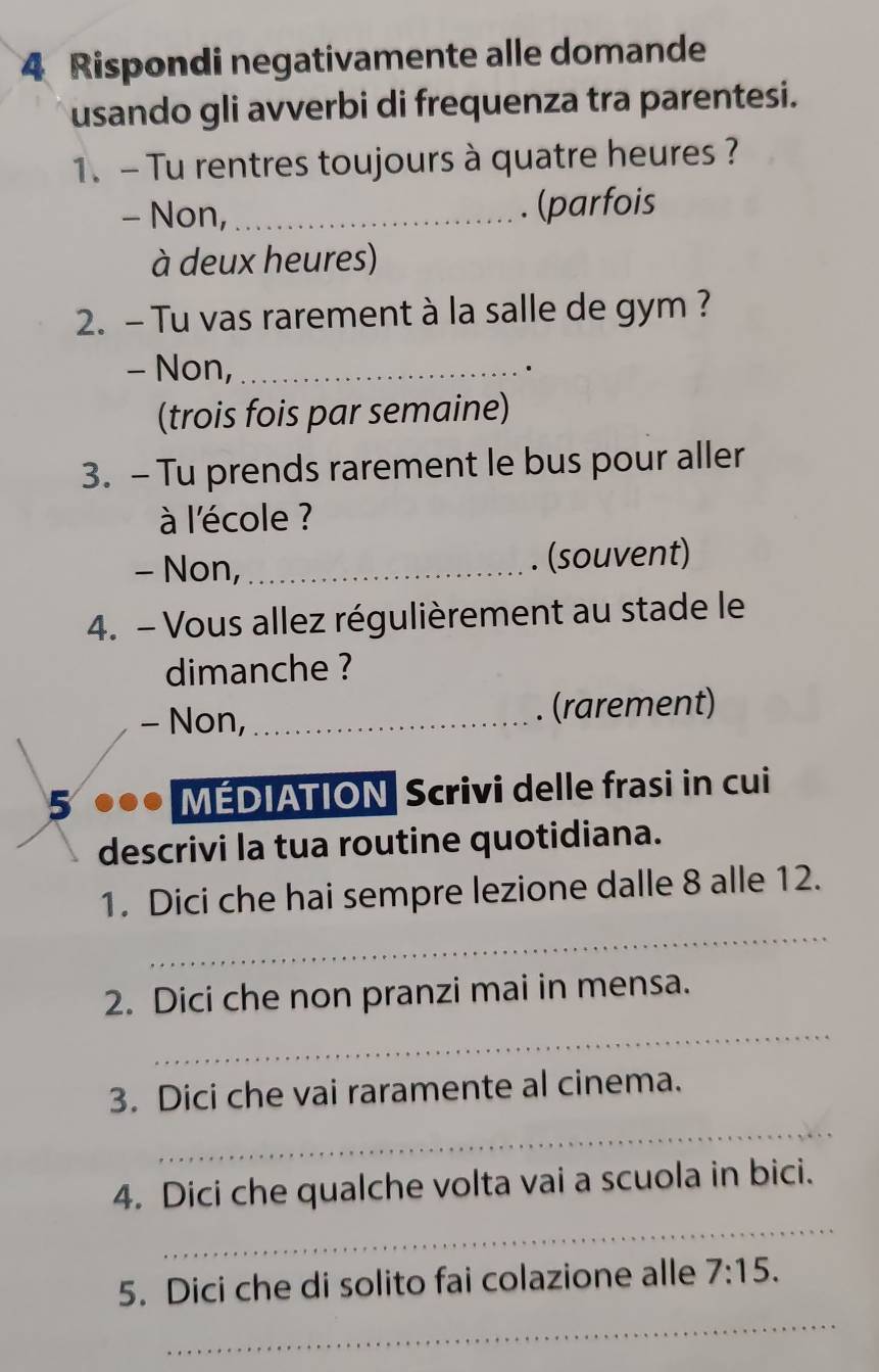 Rispondi negativamente alle domande
usando gli avverbi di frequenza tra parentesi.
1.- Tu rentres toujours à quatre heures ?
- Non,_ (parfois
à deux heures)
2. - Tu vas rarement à la salle de gym ?
- Non,_
.
(trois fois par semaine)
3. - Tu prends rarement le bus pour aller
à l'école ?
- Non,_ (souvent)
4. - Vous allez régulièrement au stade le
dimanche ?
- Non,_ . (rarement)
5 ●●● MEDIATION Scrivi delle frasi in cui
descrivi la tua routine quotidiana.
_
1. Dici che hai sempre lezione dalle 8 alle 12.
_
2. Dici che non pranzi mai in mensa.
_
3. Dici che vai raramente al cinema.
_
4. Dici che qualche volta vai a scuola in bici.
_
5. Dici che di solito fai colazione alle 7:15.