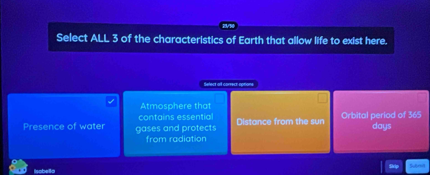 Select ALL 3 of the characteristics of Earth that allow life to exist here.
Select all correct options
Atmosphere that
contains essential Distance from the sun Orbital period of 365
Presence of water gases and protects days
from radiation
Isabella Skip Submit