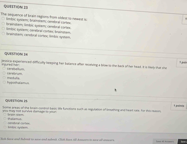 The sequence of brain regions from oldest to newest is:
1
limbic system; brainstem; cerebral cortex.
brainstem; limbic system; cerebral cortex.
limbic system; cerebral cortex; brainstem.
brainstem; cerebral cortex; limbic system.
QUESTION 24
1 poir
Jessica experienced difficulty keeping her balance after receiving a blow to the back of her head. It is likely that she
injured her:
cerebellum.
cerebrum.
medulla.
hypothalamus.
QUESTION 25
1 points
Some areas of the brain control basic life functions such as regulation of breathing and heart rate. For this reason,
you may not survive damage to your:
brain stem.
thalamus.
cerebral cortex.
limbic system.
Click Save and Submit to save and submit. Click Save All Answers to save all answers. Save All Answers Save