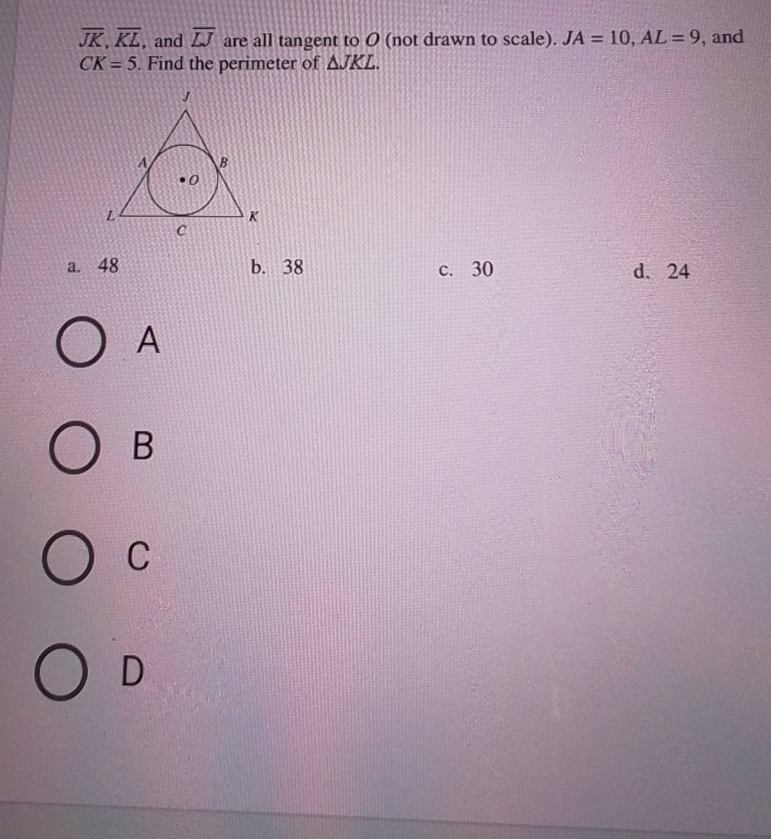 overline JK, overline KL , and overline LJ are all tangent to O (not drawn to scale). JA=10, AL=9 , and
CK=5. Find the perimeter of △ JKL.
a. 48 b. 38 c. 30 d、 24
A
B
C
D