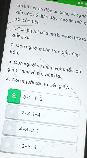 Em hãy chọn đáp án đúng về sự sắ
xếp các số dưới đây theo lịch sử ra
đời của tiền:
1. Con người sử dụng kim loại tạo ra
đồng xu.
2. Con người muốn trao đổi hàng
hóa.
3. Con người sử dụng vật phẩm có
giá trị như vỏ sò, viên đá.
4. Con người tạo ra tiền giấy.
3-1-4-2
2-3-1-4
4-3-2-1
1-2-3-4