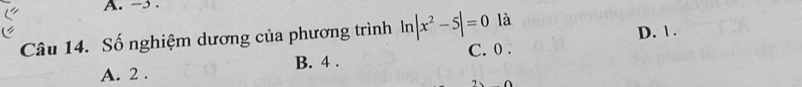 -3.
Câu 14. Số nghiệm dương của phương trình ln |x^2-5|=0 là D. 1.
A. 2. B. 4. C. 0.