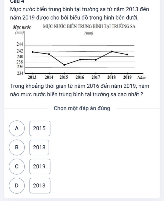 Cau 4
Mực nước biển trung bình tại trường sa từ năm 2013 đến
năm 2019 được cho bởi biểu đồ trong hình bên dưới.
Trong khoảng thời gian từ năm 2016 đến năm 2019, năm
nào mực nước biển trung bình tại trường sa cao nhất ?
Chọn một đáp án đúng
A 2015.
B 2018
C 2019.
D 2013.