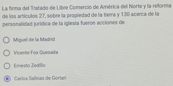 La firma del Tratado de Libre Comercio de América del Norte y la reforma
de los artículos 27, sobre la propiedad de la tierra y 130 acerca de la
personalidad jurídica de la iglesia fueron acciones de
Miguel de la Madrid
Vicente Fox Quesada
Ernesto Zedillo
Carlos Salinas de Gortari