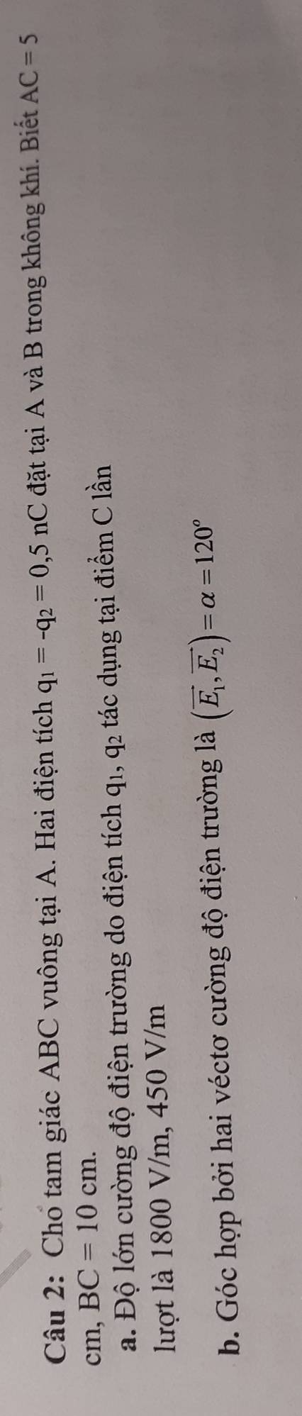 Cho tam giác ABC vuông tại A. Hai điện tích q_1=-q_2=0,5nC đặt tại A và B trong không khí. Biết AC=5
cm, BC=10cm. 
a. Độ lớn cường độ điện trường do điện tích q_1, q_2 tác dụng tại điểm C lần 
lượt là 1800 V/m, 450 V/m
b. Góc hợp bởi hai véctơ cường độ điện trường là (vector E_1,vector E_2)=alpha =120^o