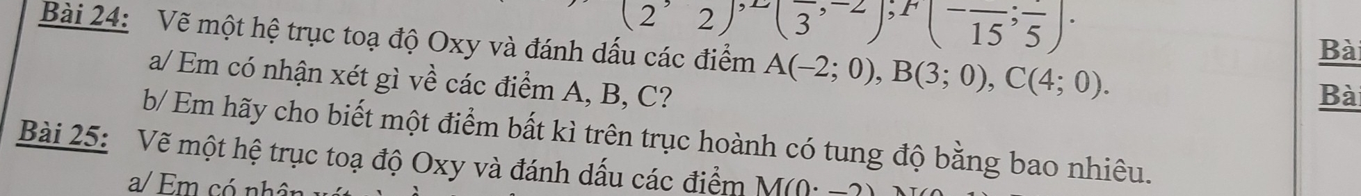 (2^,2)^,1/33^(,-2))^,1(^-frac 15;frac 5)·  
Bài 24: Vẽ một hệ trục toạ độ Oxy và đánh dấu các điểm A(-2;0), B(3;0), C(4;0). 
Bài 
a/ Em có nhận xét gì về các điểm A, B, C? 
Bà 
b/ Em hãy cho biết một điểm bất kì trên trục hoành có tung độ bằng bao nhiêu. 
Bài 25: Vẽ một hệ trục toạ độ Oxy và đánh dấu các điểm M(0· -2)
a/ Em có nhân