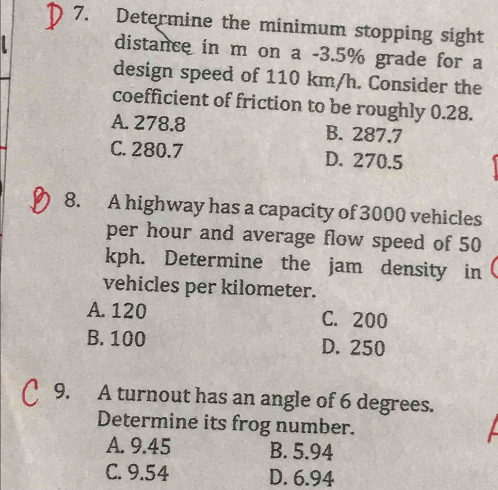 Determine the minimum stopping sight
distance in m on a -3.5% grade for a
design speed of 110 km/h. Consider the
coefficient of friction to be roughly 0.28.
A. 278.8 B. 287.7
C. 280.7 D. 270.5
8. A highway has a capacity of 3000 vehicles
per hour and average flow speed of 50
kph. Determine the jam density in
vehicles per kilometer.
A. 120 C. 200
B. 100 D. 250
9. A turnout has an angle of 6 degrees.
Determine its frog number.
A. 9.45 B. 5.94
C. 9.54 D. 6.94