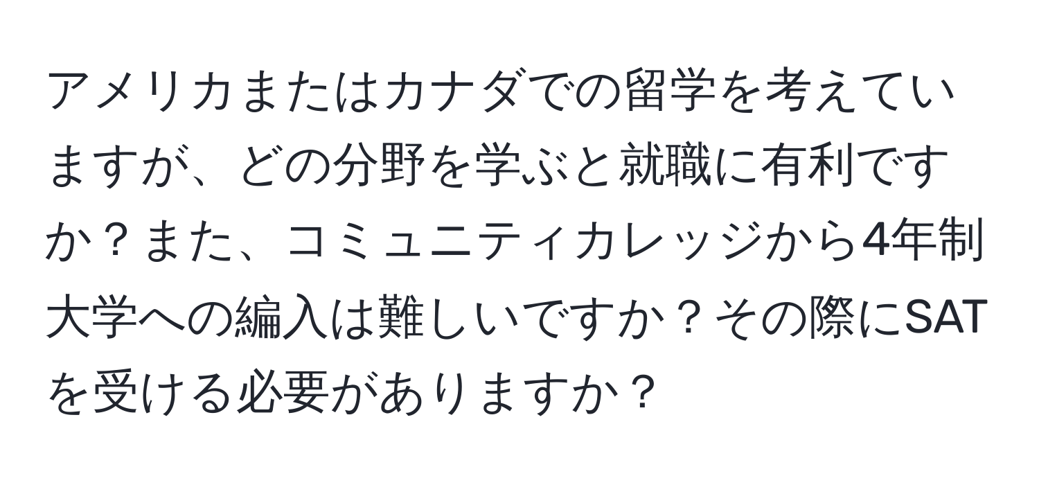 アメリカまたはカナダでの留学を考えていますが、どの分野を学ぶと就職に有利ですか？また、コミュニティカレッジから4年制大学への編入は難しいですか？その際にSATを受ける必要がありますか？