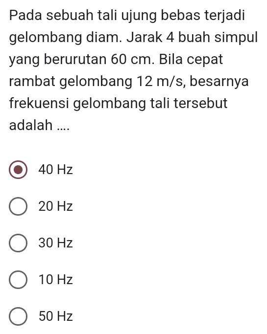 Pada sebuah tali ujung bebas terjadi
gelombang diam. Jarak 4 buah simpul
yang berurutan 60 cm. Bila cepat
rambat gelombang 12 m/s, besarnya
frekuensi gelombang tali tersebut
adalah ....
40 Hz
20 Hz
30 Hz
10 Hz
50 Hz