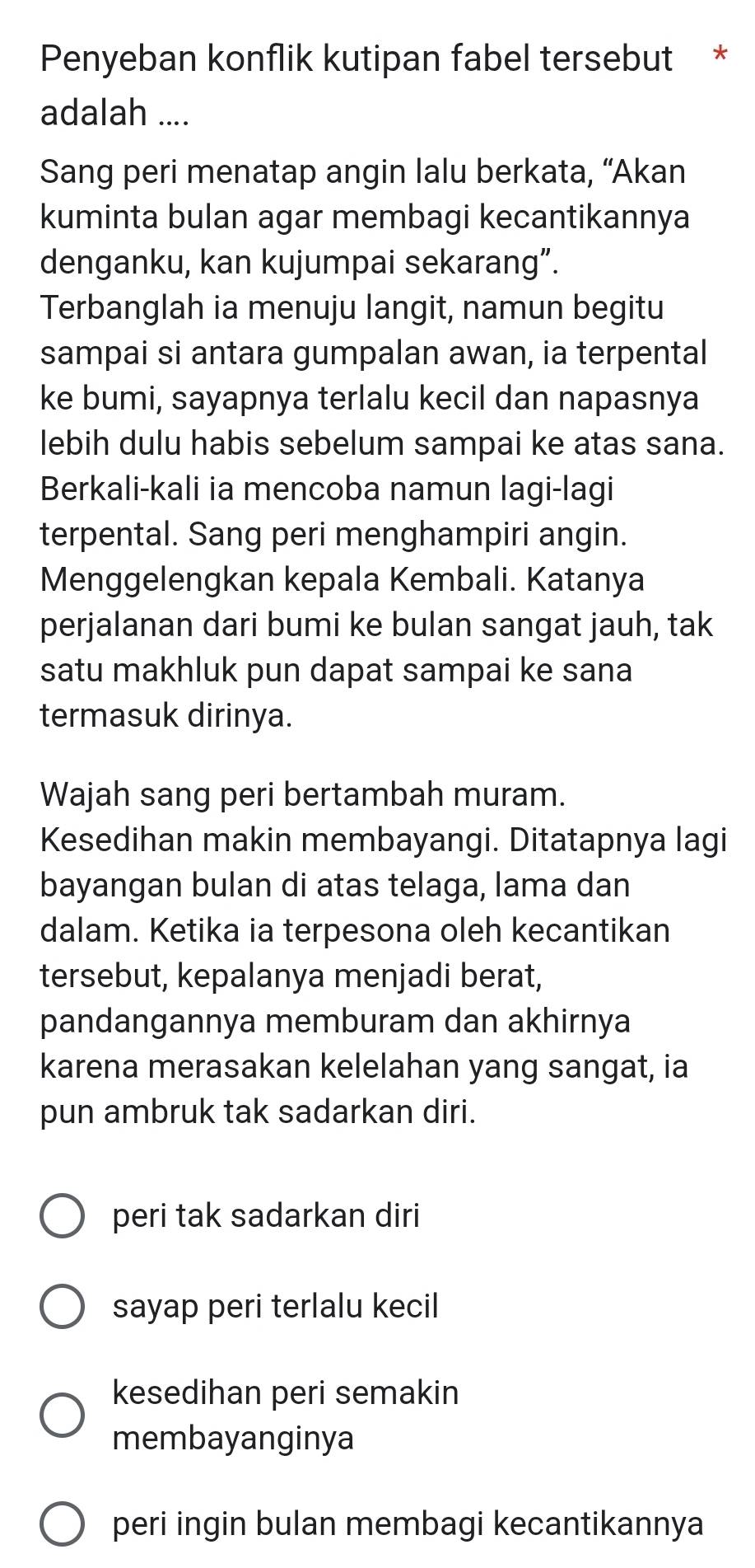 Penyeban konflik kutipan fabel tersebut *
adalah ....
Sang peri menatap angin lalu berkata, “Akan
kuminta bulan agar membagi kecantikannya
denganku, kan kujumpai sekarang”.
Terbanglah ia menuju langit, namun begitu
sampai si antara gumpalan awan, ia terpental
ke bumi, sayapnya terlalu kecil dan napasnya
lebih dulu habis sebelum sampai ke atas sana.
Berkali-kali ia mencoba namun lagi-lagi
terpental. Sang peri menghampiri angin.
Menggelengkan kepala Kembali. Katanya
perjalanan dari bumi ke bulan sangat jauh, tak
satu makhluk pun dapat sampai ke sana
termasuk dirinya.
Wajah sang peri bertambah muram.
Kesedihan makin membayangi. Ditatapnya lagi
bayangan bulan di atas telaga, lama dan
dalam. Ketika ia terpesona oleh kecantikan
tersebut, kepalanya menjadi berat,
pandangannya memburam dan akhirnya
karena merasakan kelelahan yang sangat, ia
pun ambruk tak sadarkan diri.
peri tak sadarkan diri
sayap peri terlalu kecil
kesedihan peri semakin
membayanginya
peri ingin bulan membagi kecantikannya